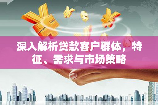 五华深入解析贷款客户群体，特征、需求与市场策略