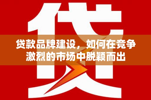 五华贷款品牌建设，如何在竞争激烈的市场中脱颖而出