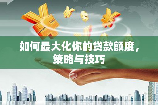 五华如何最大化你的贷款额度，策略与技巧