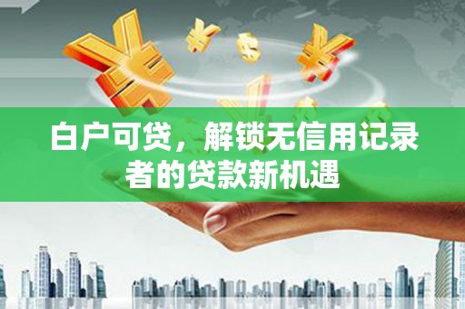 五华白户可贷，解锁无信用记录者的贷款新机遇