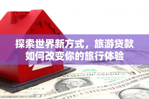 五华探索世界新方式，旅游贷款如何改变你的旅行体验