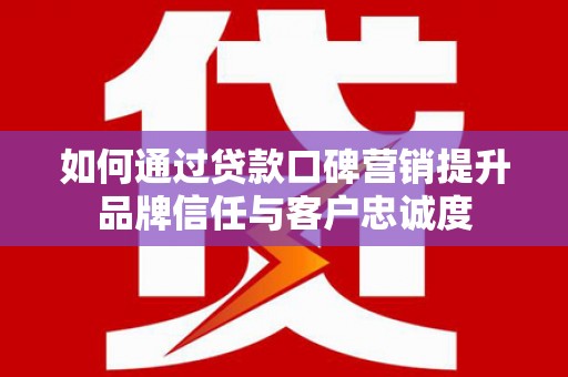 五华如何通过贷款口碑营销提升品牌信任与客户忠诚度