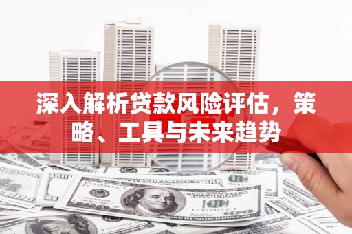 五华深入解析贷款风险评估，策略、工具与未来趋势