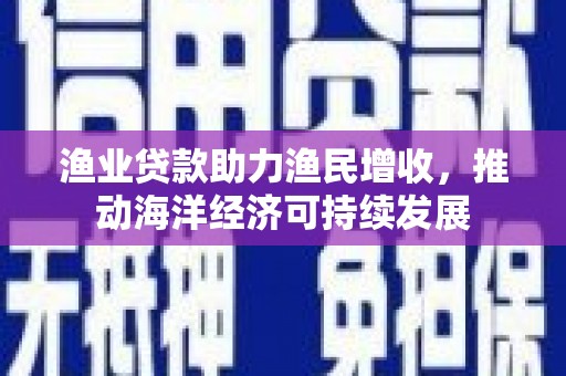 五华渔业贷款助力渔民增收，推动海洋经济可持续发展